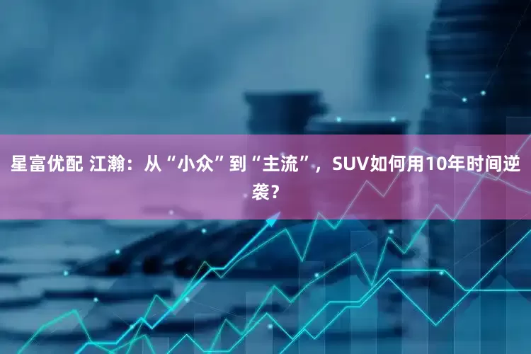 星富优配 江瀚：从“小众”到“主流”，SUV如何用10年时间逆袭？