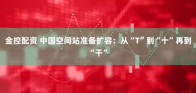 金控配资 中国空间站准备扩容：从“T”到“十”再到“干”