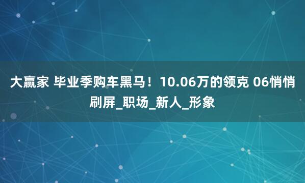 大赢家 毕业季购车黑马！10.06万的领克 06悄悄刷屏_职场_新人_形象