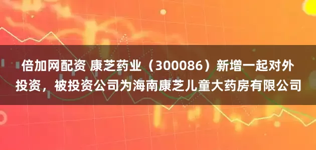 倍加网配资 康芝药业（300086）新增一起对外投资，被投资公司为海南康芝儿童大药房有限公司