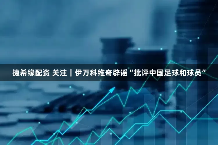 捷希缘配资 关注｜伊万科维奇辟谣“批评中国足球和球员”
