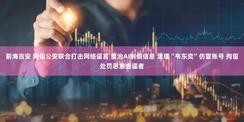 前海吉安 网信公安联合打击网络谣言 整治AI制假信息 清理“韦东奕”仿冒账号 拘留处罚恶意造谣者