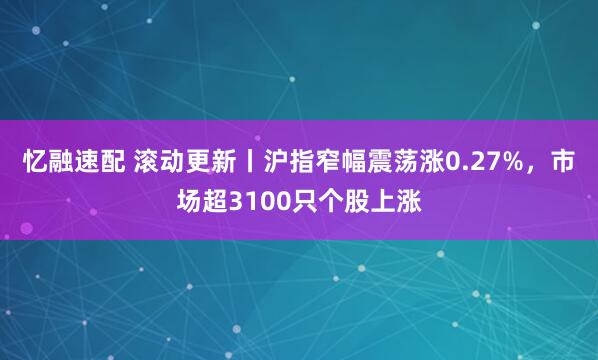 忆融速配 滚动更新丨沪指窄幅震荡涨0.27%，市场超3100只个股上涨