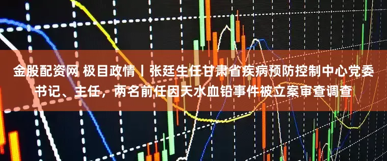金股配资网 极目政情丨张廷生任甘肃省疾病预防控制中心党委书记、主任，两名前任因天水血铅事件被立案审查调查
