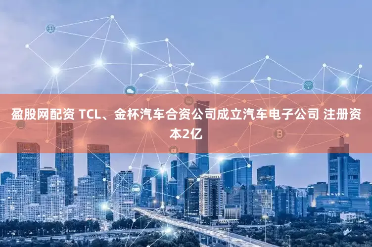盈股网配资 TCL、金杯汽车合资公司成立汽车电子公司 注册资本2亿
