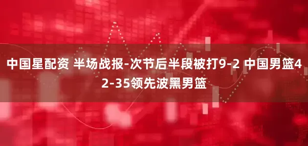 中国星配资 半场战报-次节后半段被打9-2 中国男篮42-35领先波黑男篮