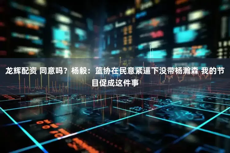 龙辉配资 同意吗？杨毅：篮协在民意紧逼下没带杨瀚森 我的节目促成这件事