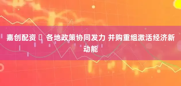 嘉创配资 ​各地政策协同发力 并购重组激活经济新动能