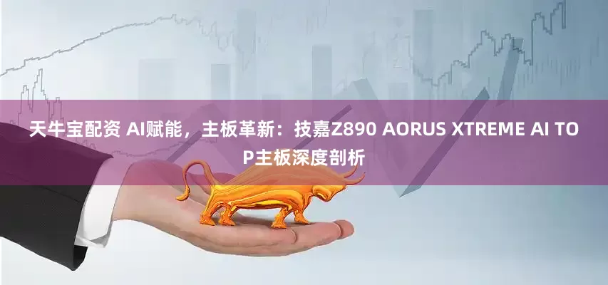 天牛宝配资 AI赋能，主板革新：技嘉Z890 AORUS XTREME AI TOP主板深度剖析