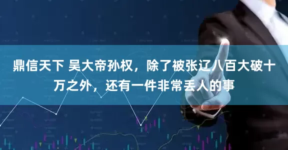 鼎信天下 吴大帝孙权，除了被张辽八百大破十万之外，还有一件非常丢人的事