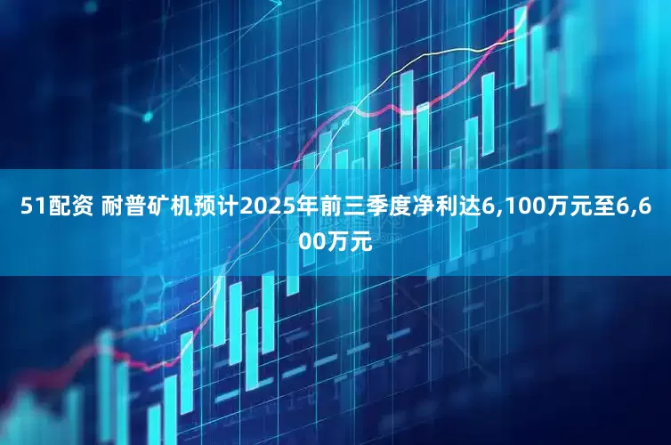 51配资 耐普矿机预计2025年前三季度净利达6,100万元至6,600万元