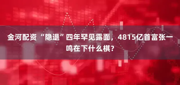 金河配资 “隐退”四年罕见露面，4815亿首富张一鸣在下什么棋？