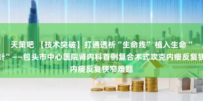 天策吧 【技术突破】打通透析“生命线” 植入生命“定海神针”——包头市中心医院肾内科首例复合术式攻克内瘘反复狭窄难题