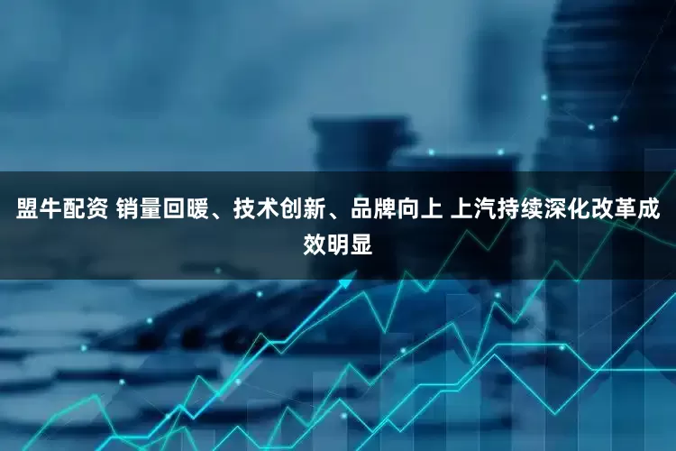 盟牛配资 销量回暖、技术创新、品牌向上 上汽持续深化改革成效明显