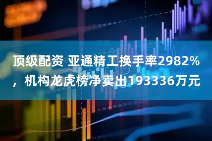 顶级配资 亚通精工换手率2982%，机构龙虎榜净卖出193336万元