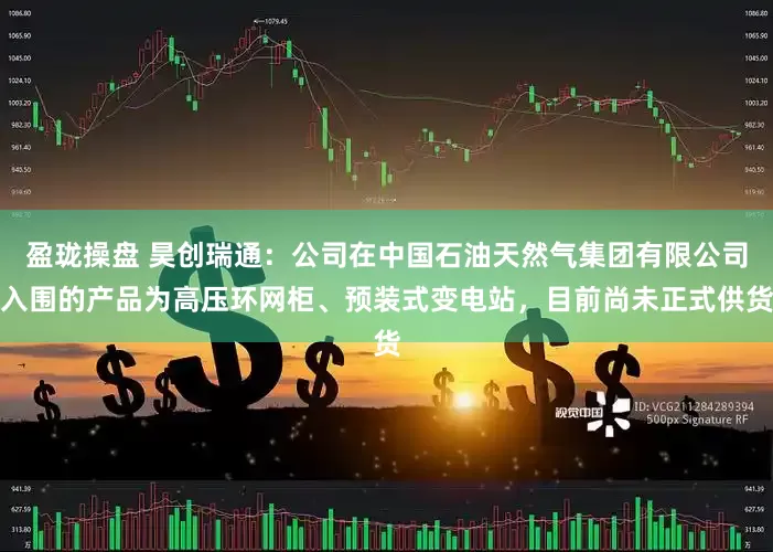 盈珑操盘 昊创瑞通：公司在中国石油天然气集团有限公司入围的产品为高压环网柜、预装式变电站，目前尚未正式供货