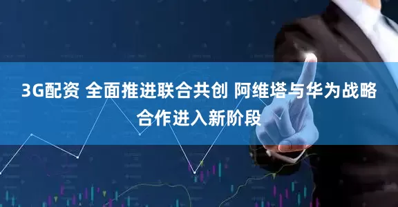 3G配资 全面推进联合共创 阿维塔与华为战略合作进入新阶段