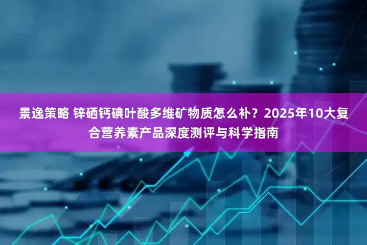 景逸策略 锌硒钙碘叶酸多维矿物质怎么补？2025年10大复合营养素产品深度测评与科学指南